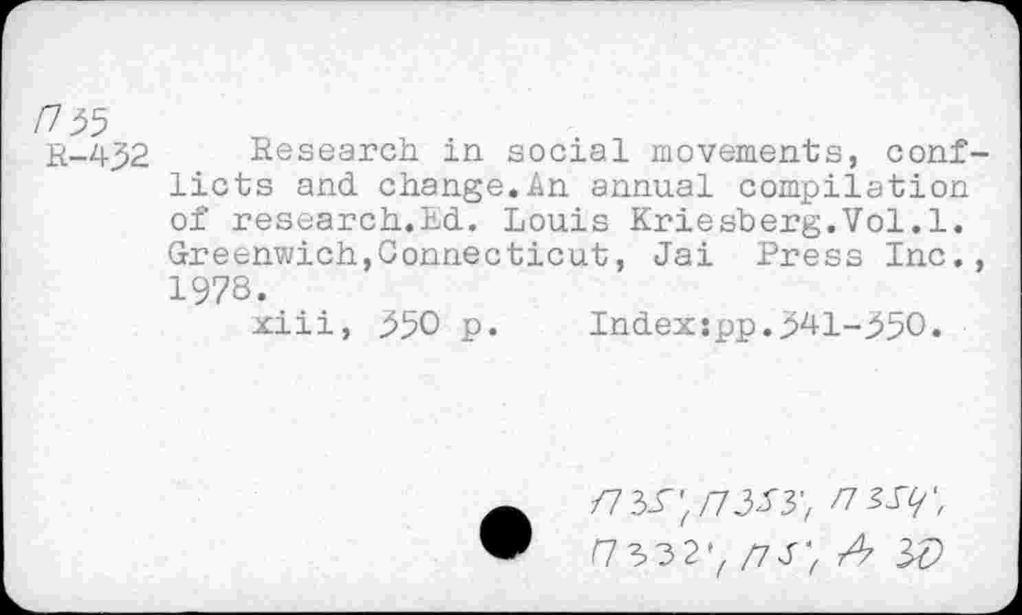 ﻿/7 55
r-432 Research in social movements, conflicts and change.An annual compilation of research.Ed. Louis Eriesberg.Vol.1. Greenwich,Connecticut, Jai Press Inc., 1978.
xiii, 550 p.	Index:pp.541-550.
/7 33";/7333; /7 33/; r7332'z/73; z4 w